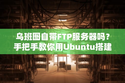 乌班图自带FTP服务器吗？手把手教你用Ubuntu搭建FTP（附骚操作）