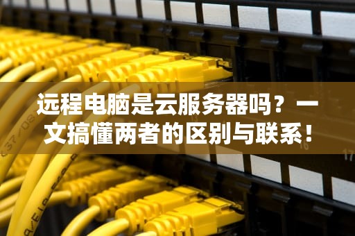 远程电脑是云服务器吗？一文搞懂两者的区别与联系！