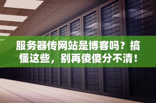 服务器传网站是博客吗？搞懂这些，别再傻傻分不清！