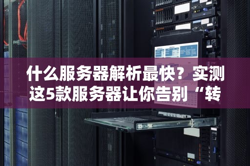 什么服务器解析最快？实测这5款服务器让你告别“转圈圈”焦虑！