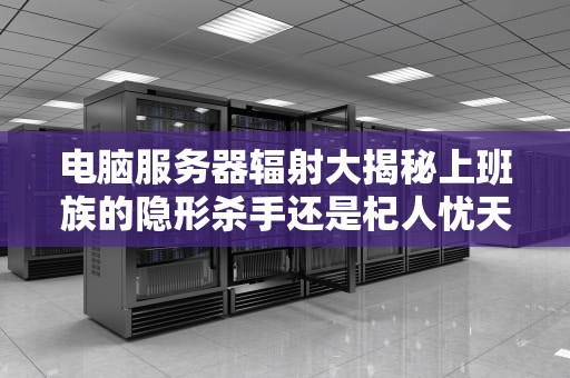 电脑服务器辐射大揭秘上班族的隐形杀手还是杞人忧天？