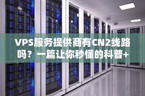 VPS服务提供商有CN2线路吗？一篇让你秒懂的科普+避坑指南！