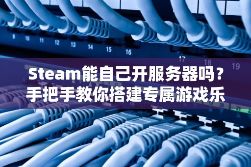 Steam能自己开服务器吗？手把手教你搭建专属游戏乐园！
