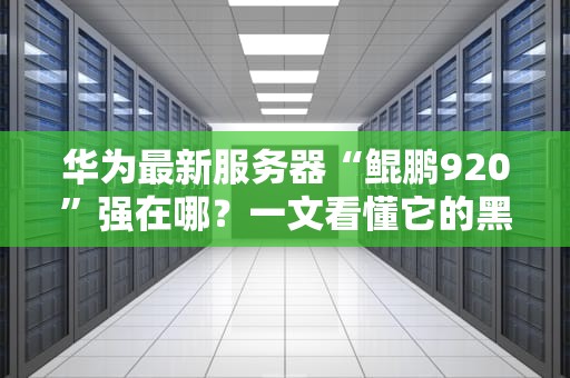 华为最新服务器“鲲鹏920”强在哪？一文看懂它的黑科技与实战表现！