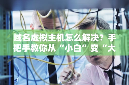 域名虚拟主机怎么解决？手把手教你从“小白”变“大神”！