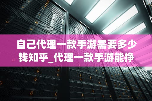 自己代理一款手游需要多少钱知乎_代理一款手游能挣多少钱_自己代理一款手游需要多少钱？