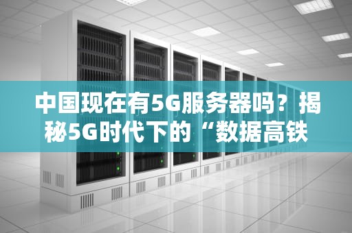中国现在有5G服务器吗？揭秘5G时代下的“数据高铁”真相！