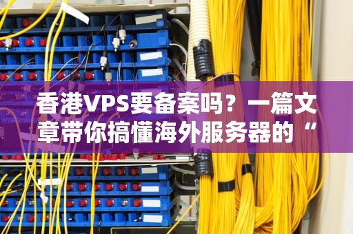 香港VPS要备案吗？一篇文章带你搞懂海外服务器的“身份证”问题