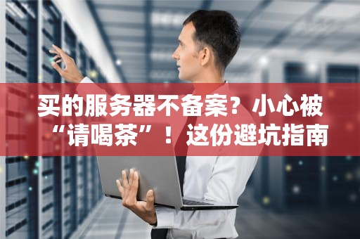 买的服务器不备案？小心被“请喝茶”！这份避坑指南收好