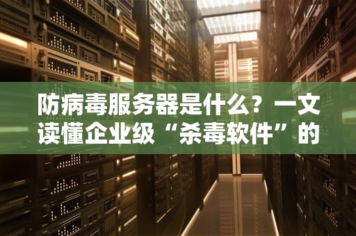 防病毒服务器是什么？一文读懂企业级“杀毒软件”的硬核实力！