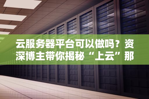 云服务器平台可以做吗？资深博主带你揭秘“上云”那些事儿！