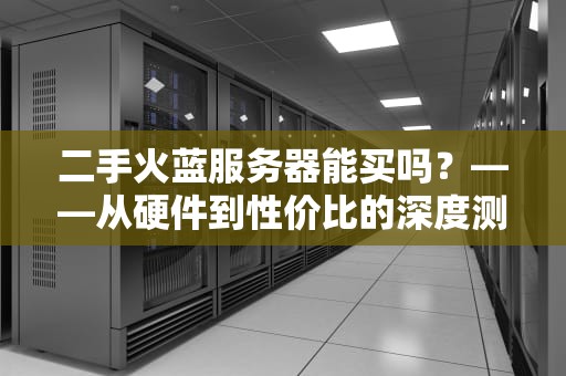 二手火蓝服务器能买吗？——从硬件到性价比的深度测评指南