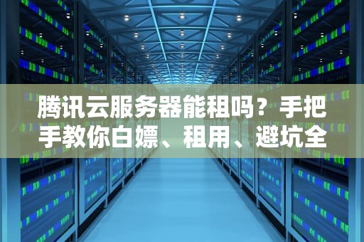 腾讯云服务器能租吗？手把手教你白嫖、租用、避坑全攻略！