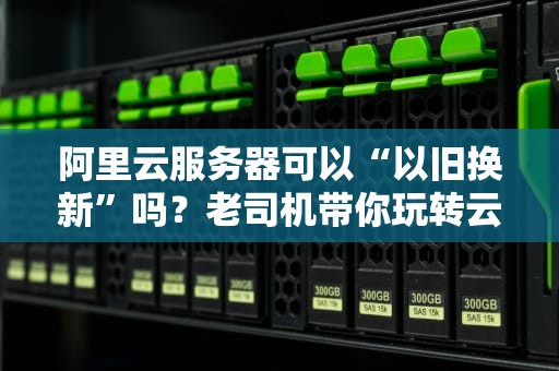 阿里云服务器可以“以旧换新”吗？老司机带你玩转云服务升级！