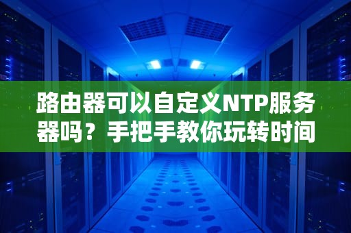 路由器可以自定义NTP服务器吗？手把手教你玩转时间同步黑科技！