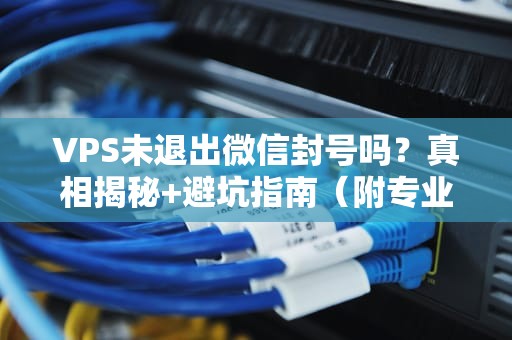 VPS未退出微信封号吗？真相揭秘+避坑指南（附专业实测）