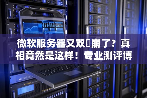 微软服务器又双叒崩了？真相竟然是这样！专业测评博主带你一探究竟