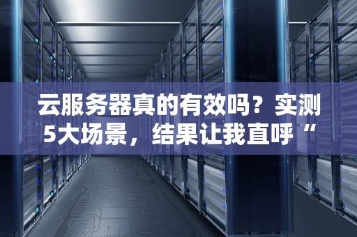 云服务器真的有效吗？实测5大场景，结果让我直呼“真香”！