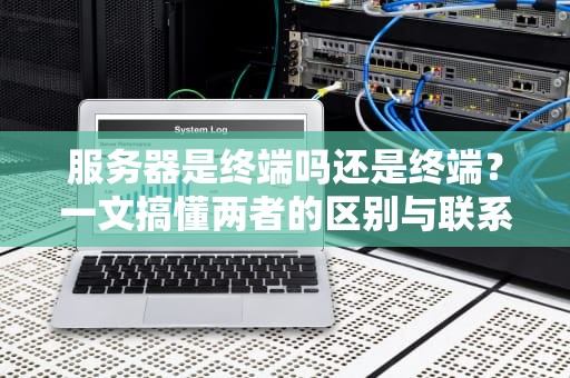服务器是终端吗还是终端？一文搞懂两者的区别与联系！