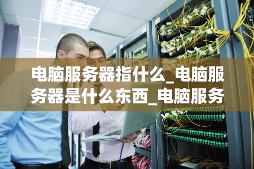 电脑服务器指什么_电脑服务器是什么东西_电脑服务器的深入理解