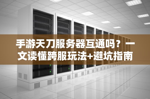 手游天刀服务器互通吗？一文读懂跨服玩法+避坑指南（附专业测评）