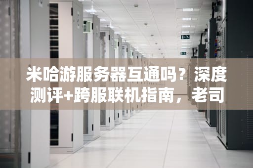 米哈游服务器互通吗？深度测评+跨服联机指南，老司机带你飙车！