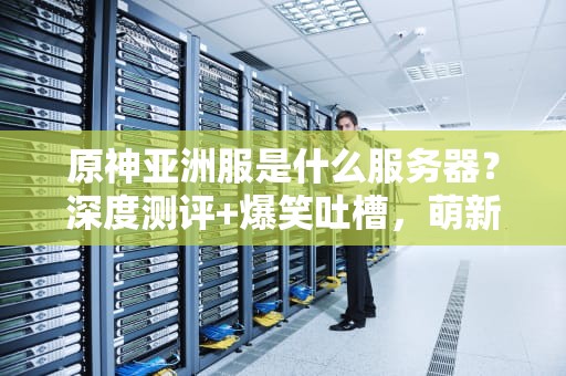 原神亚洲服是什么服务器？深度测评+爆笑吐槽，萌新避坑指南！