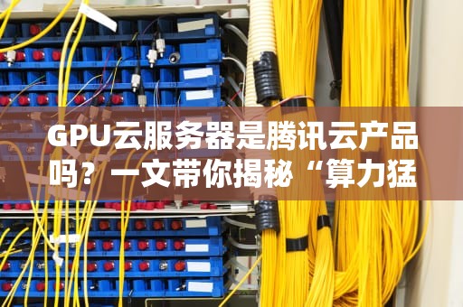 GPU云服务器是腾讯云产品吗？一文带你揭秘“算力猛兽”的归属！