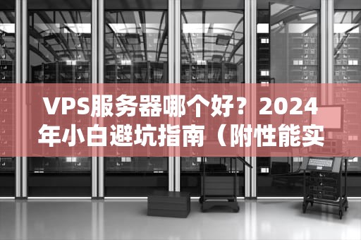 VPS服务器哪个好？2024年小白避坑指南（附性能实测+隐藏福利）