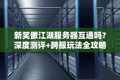 新笑傲江湖服务器互通吗？深度测评+跨服玩法全攻略（附避坑指南）