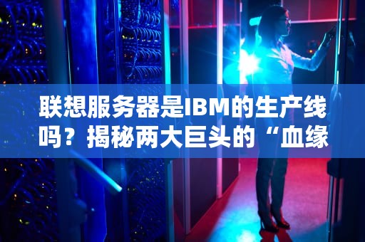 联想服务器是IBM的生产线吗？揭秘两大巨头的“血缘关系”