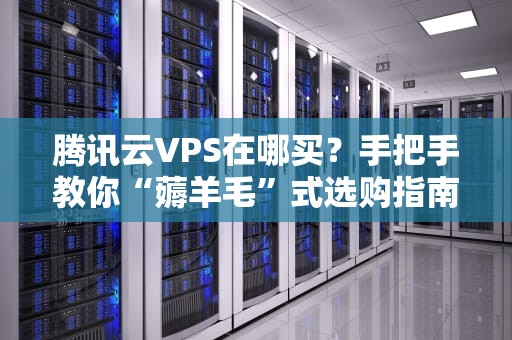腾讯云VPS在哪买？手把手教你“薅羊毛”式选购指南（附避坑彩蛋）