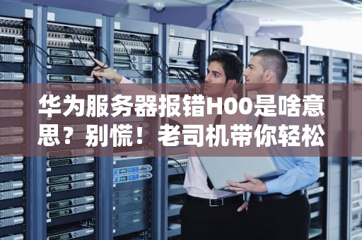 华为服务器报错H00是啥意思？别慌！老司机带你轻松排雷