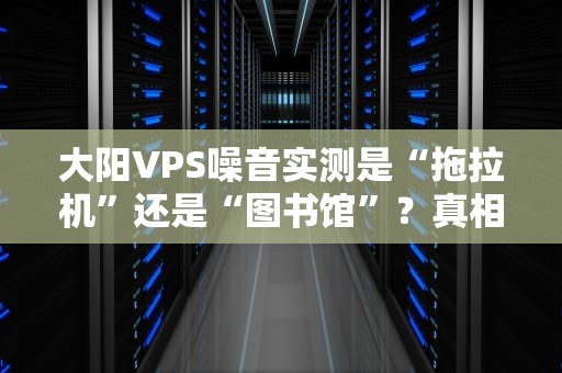 大阳VPS噪音实测是“拖拉机”还是“图书馆”？真相让你惊掉下巴！