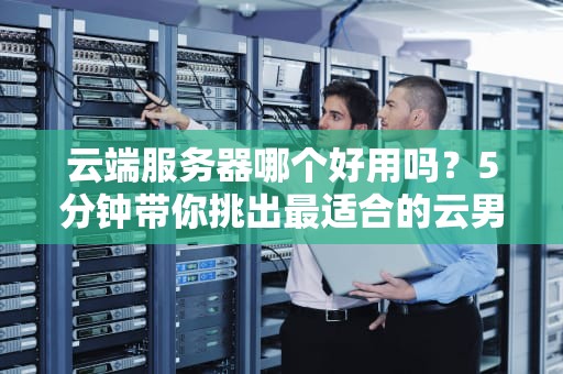 云端服务器哪个好用吗？5分钟带你挑出最适合的云男友！