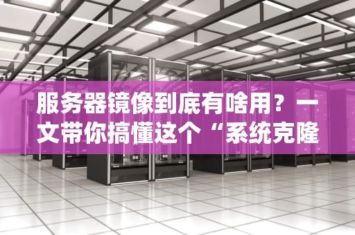 服务器镜像到底有啥用？一文带你搞懂这个“系统克隆术”！