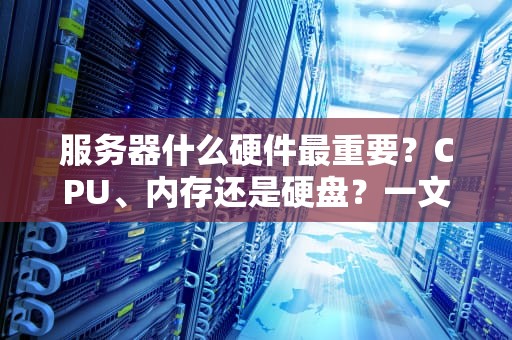 服务器什么硬件最重要？CPU、内存还是硬盘？一文带你搞懂核心硬件！