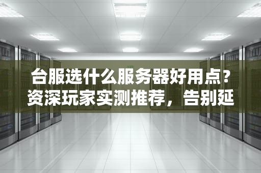 台服选什么服务器好用点？资深玩家实测推荐，告别延迟卡顿！