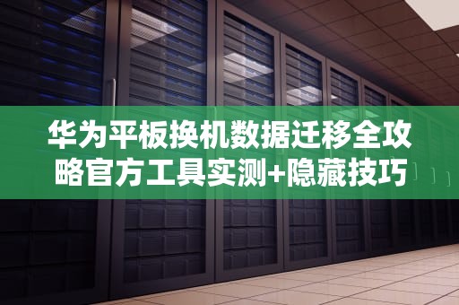 华为平板换机数据迁移全攻略官方工具实测+隐藏技巧大公开！