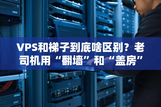 VPS和梯子到底啥区别？老司机用“翻墙”和“盖房”神比喻秒懂！
