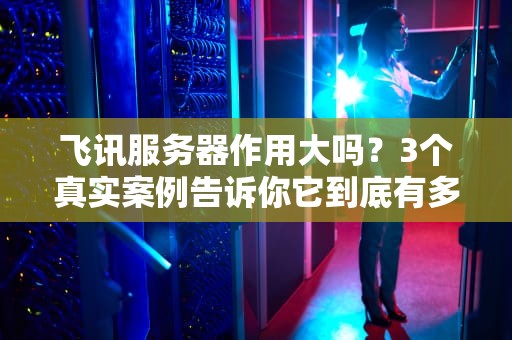 飞讯服务器作用大吗？3个真实案例告诉你它到底有多“能打”！