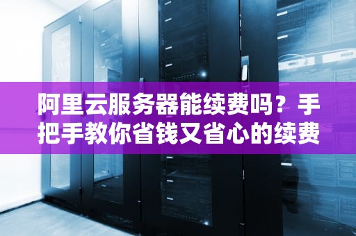 阿里云服务器能续费吗？手把手教你省钱又省心的续费攻略！