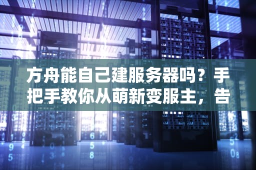 方舟能自己建服务器吗？手把手教你从萌新变服主，告别卡顿与延迟！