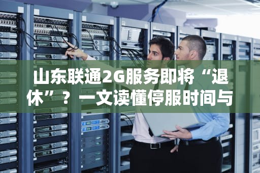 山东联通2G服务即将“退休”？一文读懂停服时间与影响（附专业测评）