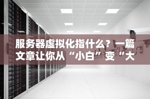 服务器虚拟化指什么？一篇文章让你从“小白”变“大神”！（附超实用案例）