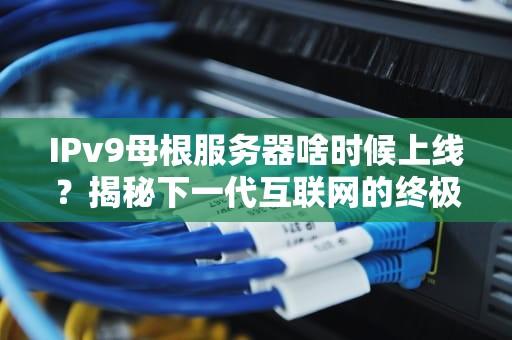 IPv9母根服务器啥时候上线？揭秘下一代互联网的终极BOSS！