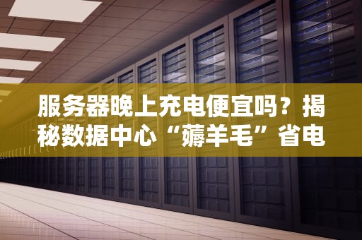 服务器晚上充电便宜吗？揭秘数据中心“薅羊毛”省电大法！