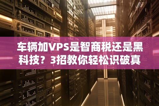 车辆加VPS是智商税还是黑科技？3招教你轻松识破真假！
