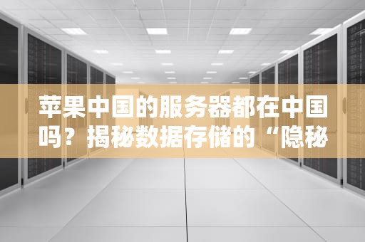苹果中国的服务器都在中国吗？揭秘数据存储的“隐秘角落”