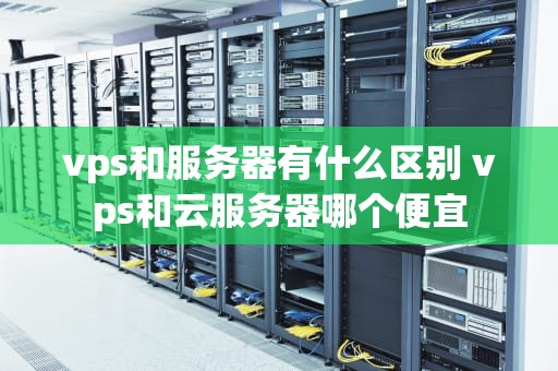vps和服务器有什么区别 vps和云服务器哪个便宜